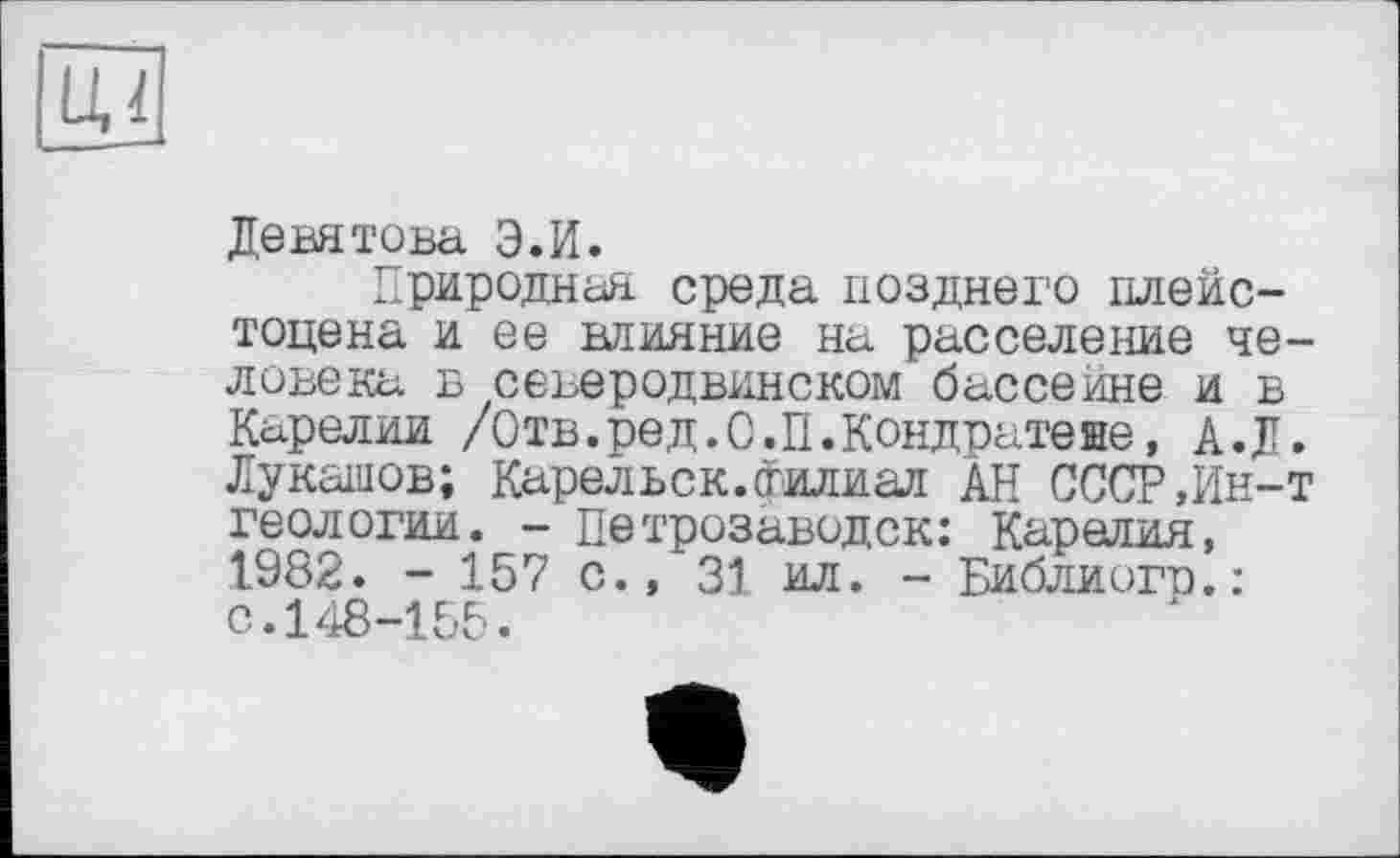 ﻿LU
Девятова Э.И.
Природная среда позднего плейстоцена и ее влияние на расселение человека в северодвинском бассейне и в Карелии /Отв.ред.С.П.Кондцатеве, А.Д. Лукашов; Карельск. филиал АН СССР,Ин-т геологии. - Петрозаводск: Карелия, 1982. - 157 с., 31 ил. - Библиогр.: с.148-155.